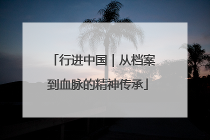 行进中国｜从档案到血脉的精神传承