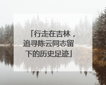 行走在吉林，追寻陈云同志留下的历史足迹