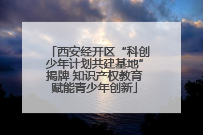 西安经开区“科创少年计划共建基地”揭牌 知识产权教育赋能青少年创新
