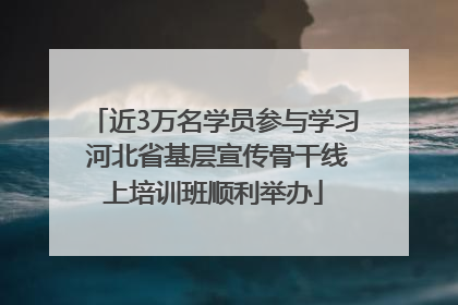 近3万名学员参与学习 河北省基层宣传骨干线上培训班顺利举办