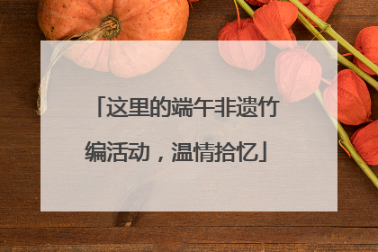 这里的端午非遗竹编活动，温情拾忆