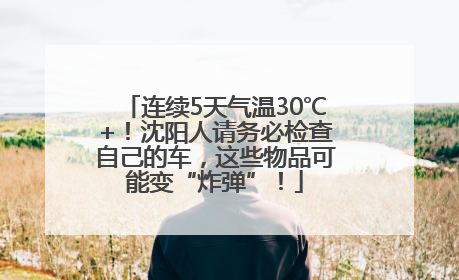 连续5天气温30℃+！沈阳人请务必检查自己的车，这些物品可能变“炸弹”！