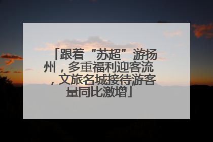 跟着“苏超”游扬州，多重福利迎客流，文旅名城接待游客量同比激增