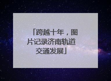 跨越十年，图片记录济南轨道交通发展