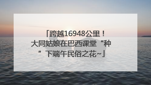 跨越16948公里！大同姑娘在巴西课堂“种”下端午民俗之花~