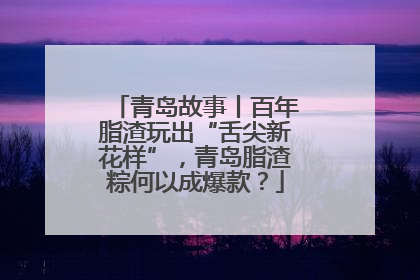 青岛故事丨百年脂渣玩出“舌尖新花样”，青岛脂渣粽何以成爆款？