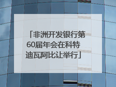 非洲开发银行第60届年会在科特迪瓦阿比让举行