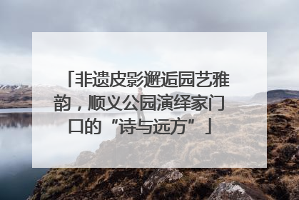 非遗皮影邂逅园艺雅韵，顺义公园演绎家门口的“诗与远方”