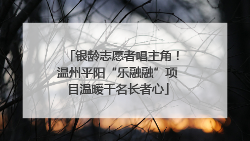 银龄志愿者唱主角！温州平阳“乐融融”项目温暖千名长者心