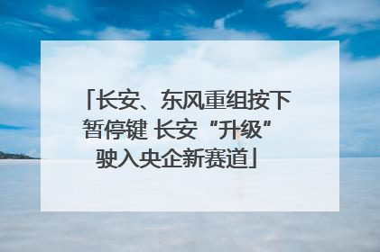 长安、东风重组按下暂停键 长安“升级”驶入央企新赛道