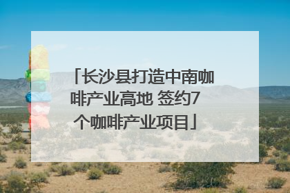 长沙县打造中南咖啡产业高地 签约7个咖啡产业项目