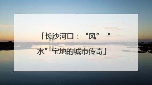 长沙河口：“风”“水”宝地的城市传奇