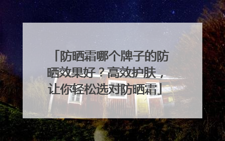 防晒霜哪个牌子的防晒效果好？高效护肤，让你轻松选对防晒霜