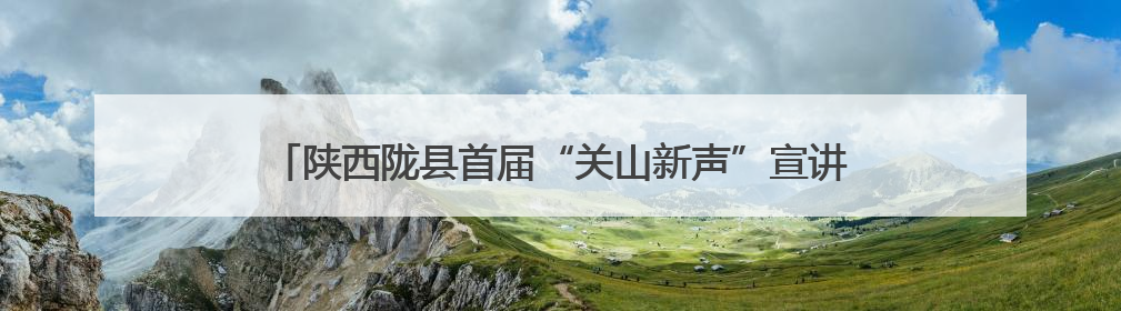 陕西陇县首届“关山新声”宣讲师大赛以艺传理、以“声”润心