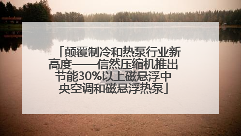 颠覆制冷和热泵行业新高度——信然压缩机推出节能30%以上磁悬浮中央空调和磁悬浮热泵