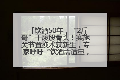 饮酒50年，“2斤哥”干废股骨头！实施关节置换术获新生，专家呼吁“饮酒需适量，守护骨骼健康”