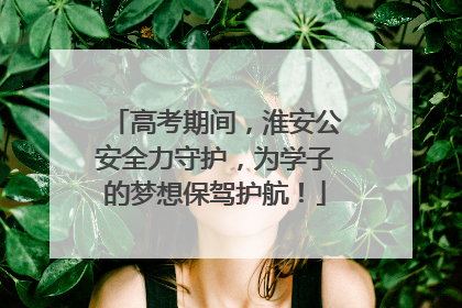 高考期间，淮安公安全力守护，为学子的梦想保驾护航！