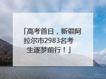 高考首日，新疆阿拉尔市2983名考生逐梦前行！