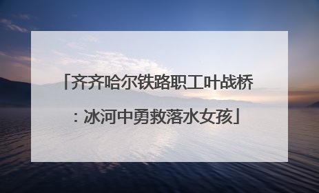 齐齐哈尔铁路职工叶战桥：冰河中勇救落水女孩