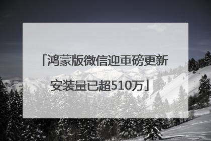 鸿蒙版微信迎重磅更新 安装量已超510万