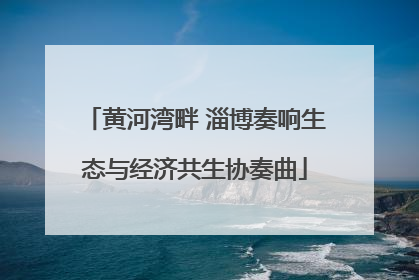 黄河湾畔 淄博奏响生态与经济共生协奏曲