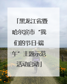 黑龙江省暨哈尔滨市“我们的节日·端午”主题示范活动启动