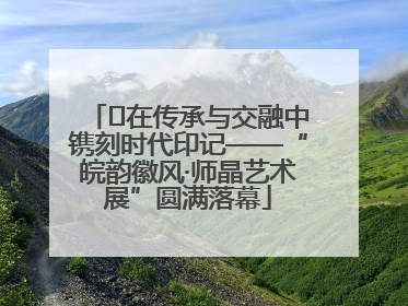 ﻿在传承与交融中镌刻时代印记——“皖韵徽风·师晶艺术展”圆满落幕