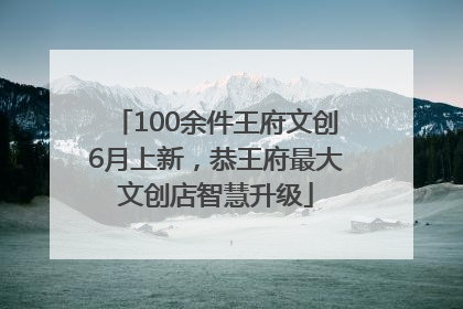 100余件王府文创6月上新，恭王府最大文创店智慧升级