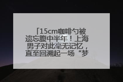 15cm咖啡勺被遗忘腹中半年！上海男子对此毫无记忆，直至回溯起一场“梦境”般的经历