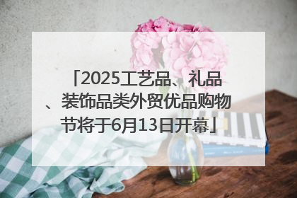 2025工艺品、礼品、装饰品类外贸优品购物节将于6月13日开幕