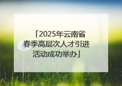 2025年云南省春季高层次人才引进活动成功举办
