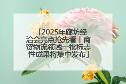 2025年廊坊经洽会亮点抢先看丨商贸物流领域一批标志性成果将集中发布