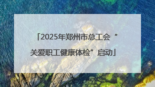 2025年郑州市总工会“关爱职工健康体检”启动