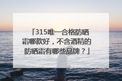 315唯一合格防晒霜哪款好，不含酒精的防晒霜有哪些品牌？