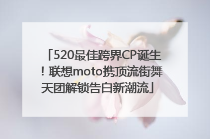 520最佳跨界CP诞生！联想moto携顶流街舞天团解锁告白新潮流