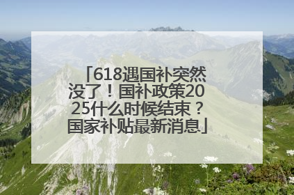 618遇国补突然没了！国补政策2025什么时候结束？国家补贴最新消息